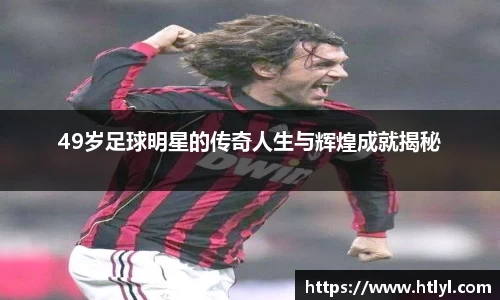 49岁足球明星的传奇人生与辉煌成就揭秘