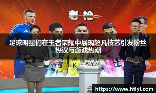 足球明星们在王者荣耀中展现超凡技艺引发粉丝热议与游戏热潮